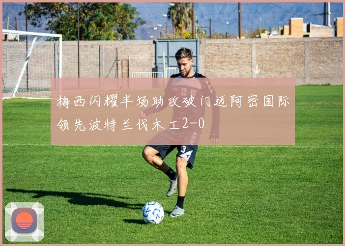 梅西闪耀半场助攻破门迈阿密国际领先波特兰伐木工2-0