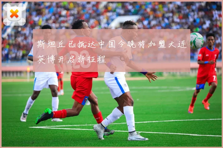 斯坦丘已抵达中国今晚将加盟大连英博开启新征程