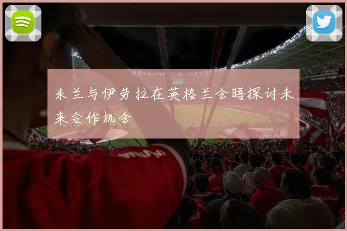 米兰与伊劳拉在英格兰会晤探讨未来合作机会