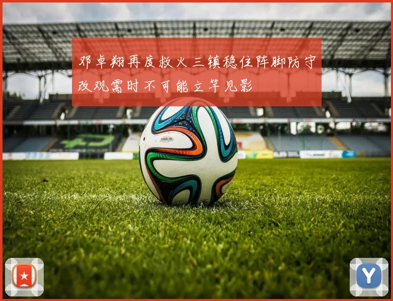 邓卓翔再度救火三镇稳住阵脚防守改观需时不可能立竿见影