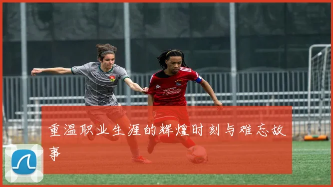 重温职业生涯的辉煌时刻与难忘故事