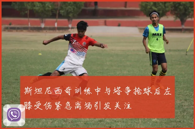 斯坦尼西奇训练中与塔争抢球后左膝受伤紧急离场引发关注