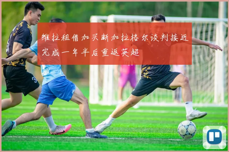 维拉租借加买断加拉格尔谈判接近完成一年半后重返英超