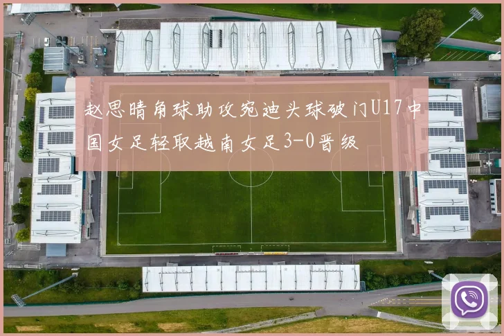 赵思晴角球助攻宛迪头球破门U17中国女足轻取越南女足3-0晋级