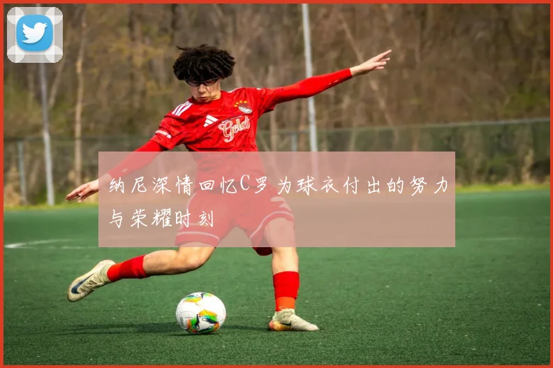 纳尼深情回忆C罗为球衣付出的努力与荣耀时刻