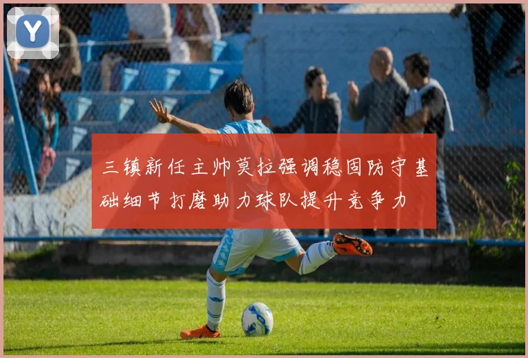 三镇新任主帅莫拉强调稳固防守基础细节打磨助力球队提升竞争力