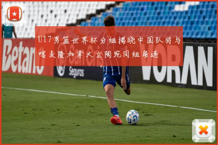 U17男篮世界杯分组揭晓中国队将与喀麦隆加拿大立陶宛同组角逐