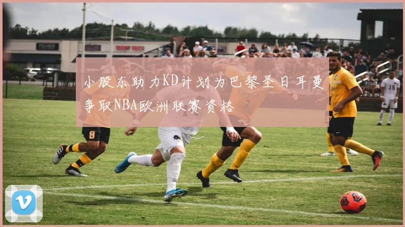 小股东助力KD计划为巴黎圣日耳曼争取NBA欧洲联赛资格